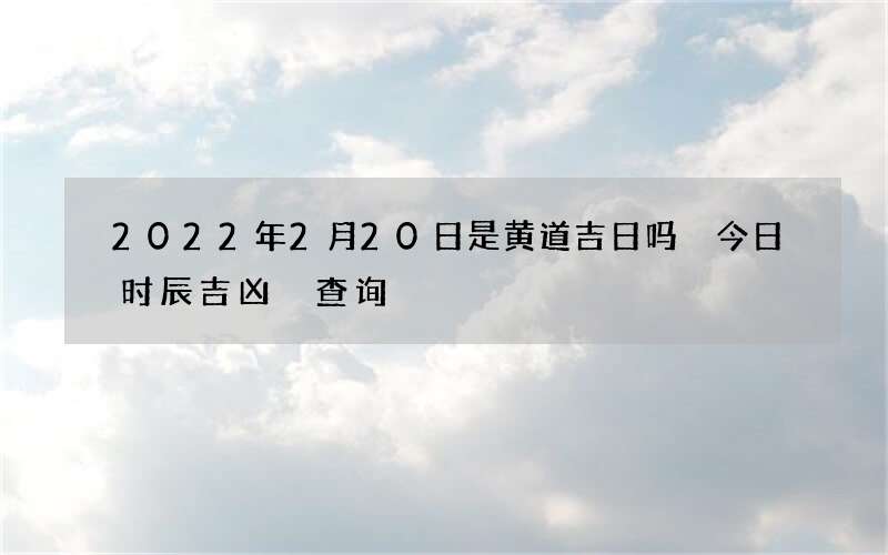 2022年2月20日是黄道吉日吗 今日时辰吉凶 查询